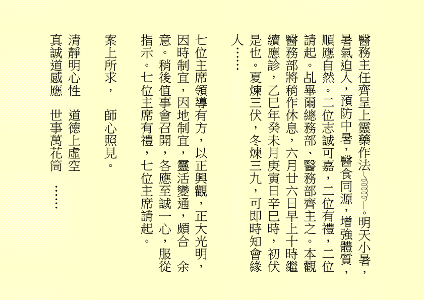 醫務主任齊呈上靈藥作法 。明天小暑，暑氣迫人，預防中暑，醫食同源，增強體質，順應自然。二位志誠可嘉，二位有禮，二位請起。乩畢爾總務部、醫務部齊主之。本觀醫務部將稍作休息，六月廿六日早上十時繼續應診，乙巳年癸未月庚寅日辛巳時，初伏是也。夏煉三伏，冬煉三九，可即時知會緣人……
七位主席領導有方，以正興觀，正大光明，因時制宜，因地制宜，靈活變通，頗合  余意。稍後值事會召開，各應至誠一心，服從指示。七位主席有禮，七位主席請起。
案上所求，  師心照見。
清靜明心性  道德上虛空
真誠道感應  世事萬花筒  ……
