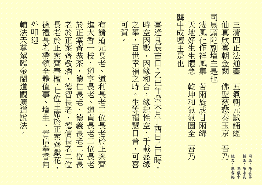三清四正法通靈  五氣朝元誠誦經
仙真欣喜朝金闕  佛聖慈悲奏玉京  吾乃
司馬頭陀副壇主是也 
淒風化作祥風集  苦雨旋成甘雨綿
天地好生生體念  乾坤和氣氣圓全  吾乃
龔中成壇主是也
喜逢良辰吉日，乙巳年癸未月丁酉日乙巳時，時空因數，因緣和合，緣起性空，千載盛緣之舉，百世幸福之時。生等福慧日晉，可喜可賀。
有請道元長老、道利長老二位長老於正案齊進大香一枝，道亨長老、道貞長老二位長老於正案齊恭茶，德仁長老、德義長老二位長老於正案齊敬酒，德智長老、德信長老二位長老於正案齊奉檀，七位主席於正案齊獻花，德禮長老帶領全體值事、壇生、善信奉香向外叩迎
輔法天尊駕臨金蘭道觀演道說法。
