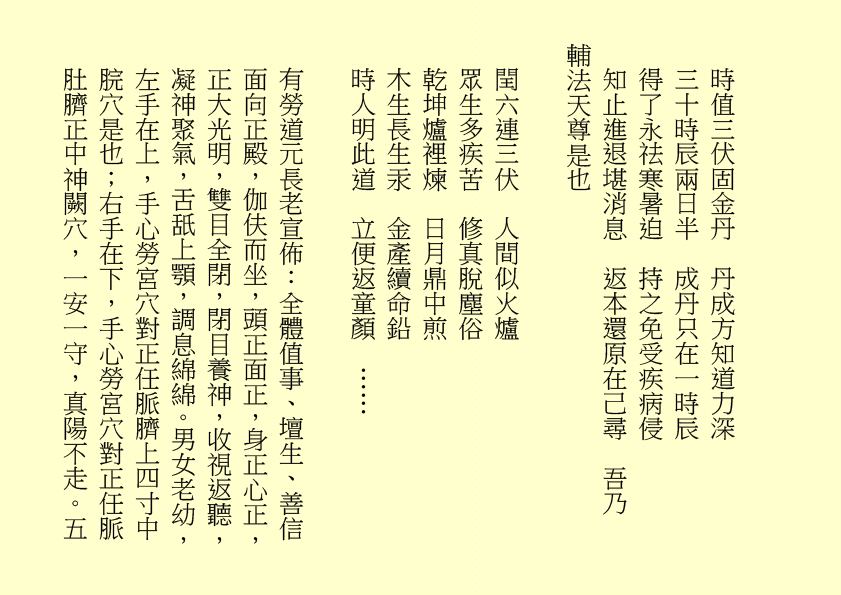 時值三伏固金丹  丹成方知道力深
三十時辰兩日半  成丹只在一時辰
得了永祛寒暑迫  持之免受疾病侵
知止進退堪消息  返本還原在己尋  吾乃
輔法天尊是也
閏六連三伏  人間似火爐
眾生多疾苦  修真脫塵俗
乾坤爐裡煉  日月鼎中煎
木生長生汞  金產續命鉛
時人明此道  立便返童顏  ……
有勞道元長老宣佈：全體值事、壇生、善信面向正殿，伽伕而坐，頭正面正，身正心正，正大光明，雙目全閉，閉目養神，收視返聽，凝神聚氣，舌舐上顎，調息綿綿。男女老幼，左手在上，手心勞宮穴對正任脈臍上四寸中脘穴是也；右手在下，手心勞宮穴對正任脈肚臍正中神闕穴，一安一守，真陽不走。五
