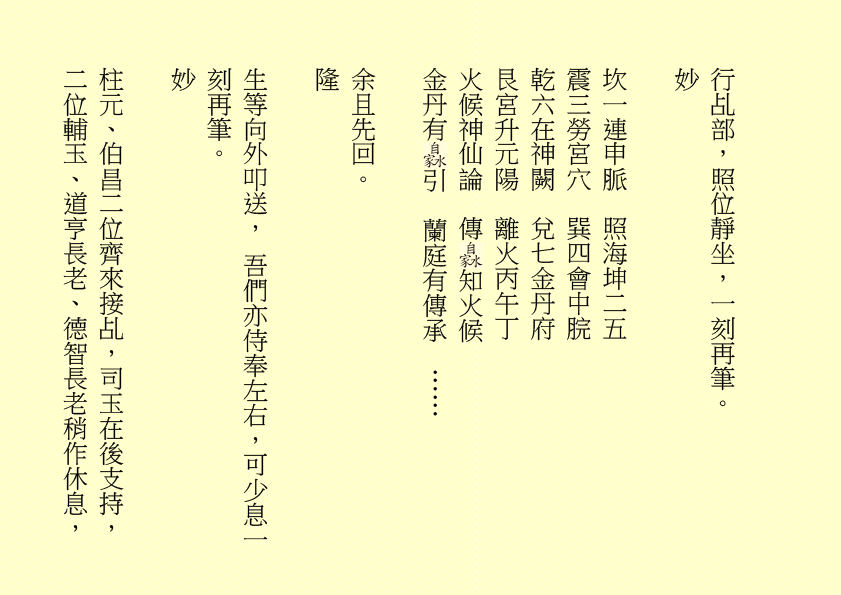 行乩部，照位靜坐，一刻再筆。
妙
坎一連申脈  照海坤二五
震三勞宮穴  巽四會中脘
乾六在神闕  兌七金丹府
艮宮升元陽  離火丙午丁
火候神仙論  傳 知火候
金丹有 引  蘭庭有傳承  ……  
余且先回。
隆
生等向外叩送， 吾們亦侍奉左右，可少息一刻再筆。
妙
柱元、伯昌二位齊來接乩，司玉在後支持，二位輔玉、道亨長老、德智長老稍作休息，
