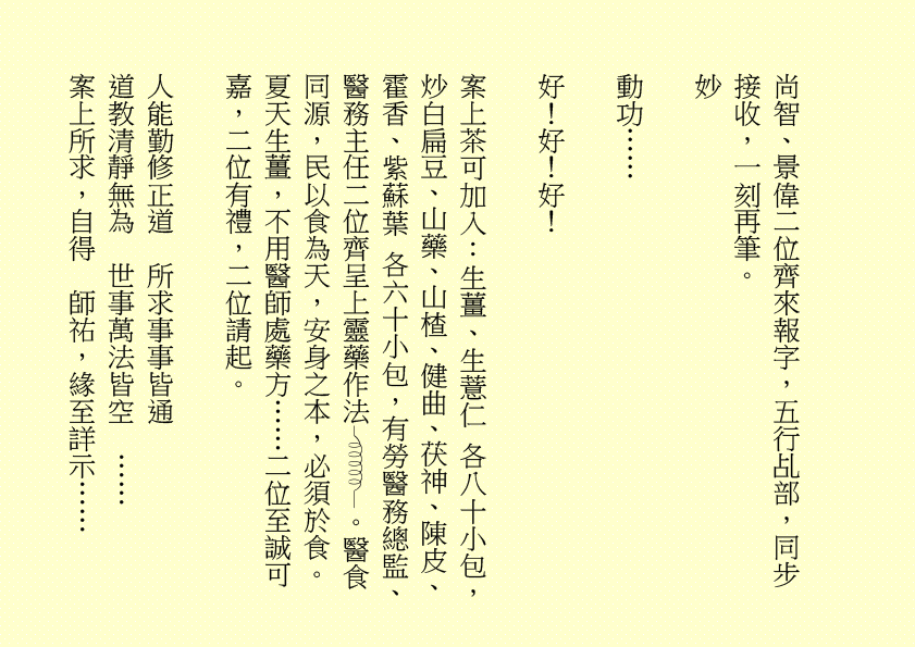 尚智、景偉二位齊來報字，五行乩部，同步接收，一刻再筆。
妙
動功……
好！好！好！
案上茶可加入：生薑、生薏仁 各八十小包，炒白扁豆、山藥、山楂、健曲、茯神、陳皮、霍香、紫蘇葉 各六十小包，有勞醫務總監、醫務主任二位齊呈上靈藥作法 。醫食同源，民以食為天，安身之本，必須於食。夏天生薑，不用醫師處藥方……二位至誠可嘉，二位有禮，二位請起。
人能勤修正道  所求事事皆通
道教清靜無為  世事萬法皆空  ……
案上所求，自得  師祐，緣至詳示……
