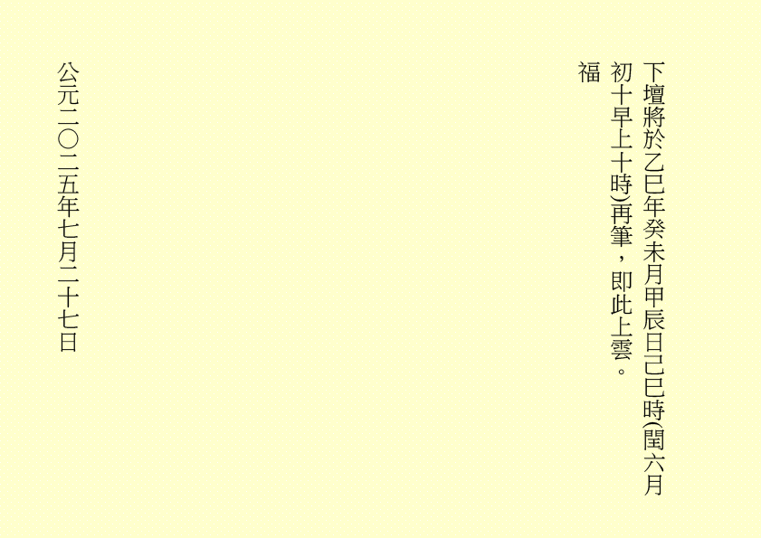 下壇將於乙巳年癸未月甲辰日己巳時(閏六月初十早上十時)再筆，即此上雲。
福
公元二○二五年七月二十七日
