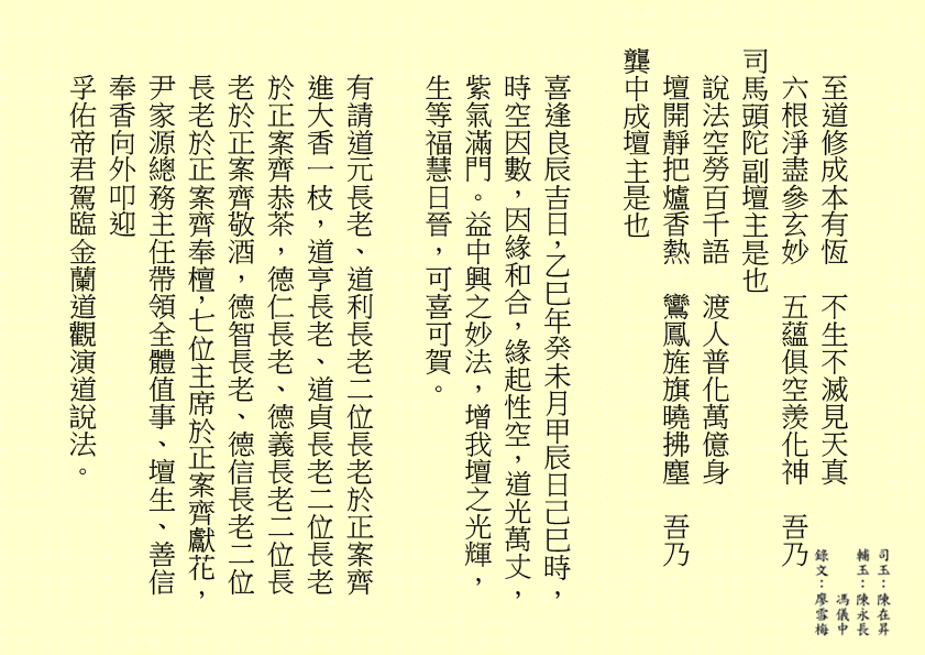 至道修成本有恆  不生不滅見天真
六根淨盡參玄妙  五蘊俱空羨化神  吾乃
司馬頭陀副壇主是也 
說法空勞百千語  渡人普化萬億身
壇開靜把爐香熱  鸞鳳旌旗曉拂塵  吾乃
龔中成壇主是也
喜逢良辰吉日，乙巳年癸未月甲辰日己巳時，時空因數，因緣和合，緣起性空，道光萬丈，紫氣滿門。益中興之妙法，增我壇之光輝，生等福慧日晉，可喜可賀。
有請道元長老、道利長老二位長老於正案齊進大香一枝，道亨長老、道貞長老二位長老於正案齊恭茶，德仁長老、德義長老二位長老於正案齊敬酒，德智長老、德信長老二位長老於正案齊奉檀，七位主席於正案齊獻花，尹家源總務主任帶領全體值事、壇生、善信奉香向外叩迎
孚佑帝君駕臨金蘭道觀演道說法。
