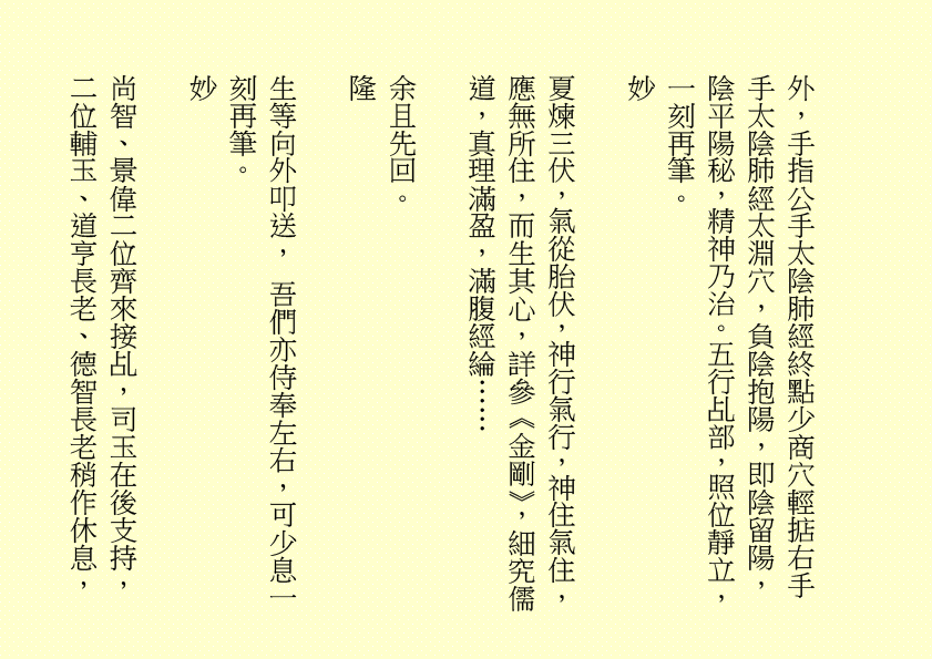 外，手指公手太陰肺經終點少商穴輕掂右手手太陰肺經太淵穴，負陰抱陽，即陰留陽，陰平陽秘，精神乃治。五行乩部，照位靜立，一刻再筆。
妙
夏煉三伏，氣從胎伏，神行氣行，神住氣住，應無所住，而生其心，詳參《金剛》，細究儒道，真理滿盈，滿腹經綸……
余且先回。
隆
生等向外叩送， 吾們亦侍奉左右，可少息一刻再筆。
妙
尚智、景偉二位齊來接乩，司玉在後支持，二位輔玉、道亨長老、德智長老稍作休息，
