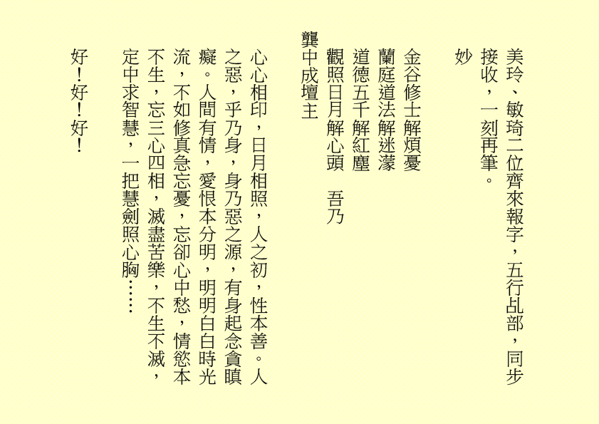 美玲、敏琦二位齊來報字，五行乩部，同步接收，一刻再筆。
妙
金谷修士解煩憂
蘭庭道法解迷濛
道德五千解紅塵
觀照日月解心頭  吾乃
龔中成壇主
心心相印，日月相照，人之初，性本善。人之惡，乎乃身，身乃惡之源，有身起念貪瞋癡。人間有情，愛恨本分明，明明白白時光流，不如修真急忘憂，忘卻心中愁，情慾本不生，忘三心四相，滅盡苦樂，不生不滅，定中求智慧，一把慧劍照心胸……
好！好！好！
