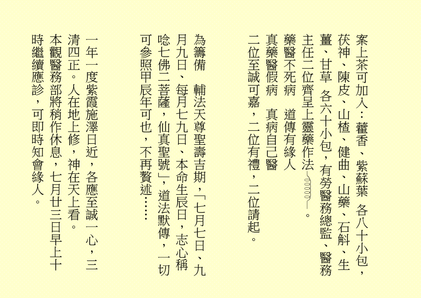 案上茶可加入：藿香、紫蘇葉 各八十小包，茯神、陳皮、山楂、健曲、山藥、石斛、生薑、甘草 各六十小包，有勞醫務總監、醫務主任二位齊呈上靈藥作法 。
藥醫不死病  道傳有緣人
真藥醫假病  真病自己醫
二位至誠可嘉，二位有禮，二位請起。
為籌備  輔法天尊聖壽吉期，「七月七日、九月九日、每月七九日、本命生辰日，志心稱唸七佛二菩薩，仙真聖號」，道法默傳，一切可參照甲辰年可也，不再贅述……
一年一度紫霞施澤日近，各應至誠一心，三清四正。人在地上修，神在天上看。
本觀醫務部將稍作休息，七月廿三日早上十時繼續應診，可即時知會緣人。
