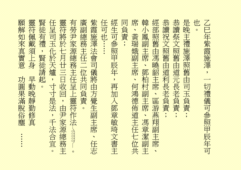 乙巳年紫霞施澤，一切禮儀可參照甲辰年可也。
是晚主禮施澤照舊由司玉負責；
恭讀祭文照舊由道元長老負責；
恭讀祝文照舊由道利長老負責；
經部照舊由馮曉韶主席、區游燕翔副主席、韓小鳳副主席、鄧柏村副主席、馮章潔副主席、黃瑞娥副主席、何鴻德佈道主任七位共同負責；
經生可參照甲辰年，再加入鄧章敏琦文書主任可也……
紫霞施澤法會司儀將由方覺生副主席、任志廣副總務主任二位共同負責。
有勞尹家源總務主任呈上靈符作法 。
靈符將於七月廿三日收回，由尹家源總務主任呈司玉化於天爐，寸寸是法，千法合宜。賢徒有禮，賢徒請起。
靈符佩戴須上身  早動晚靜勤修真
願解如來真實意  功圓果滿脫俗塵  ……
