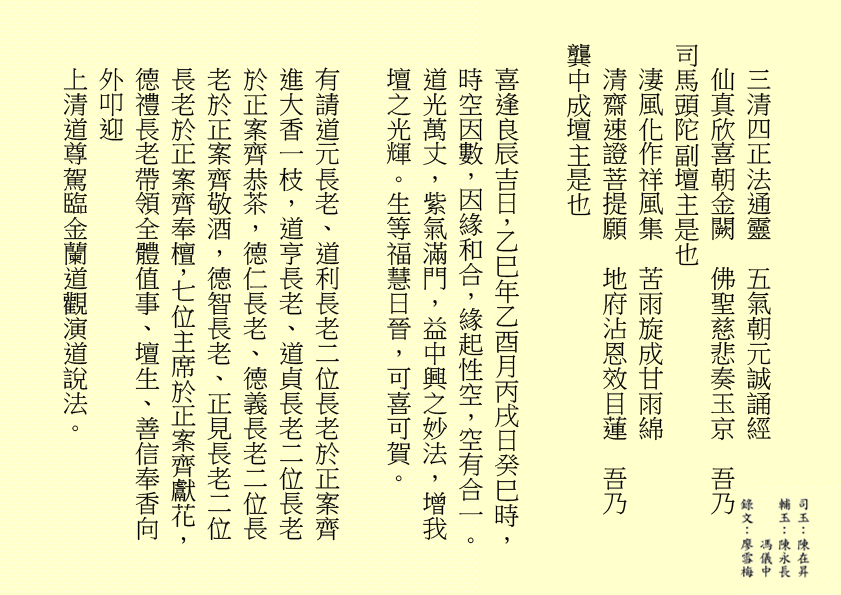 三清四正法通靈 五氣朝元誠誦經 仙真欣喜朝金闕 佛聖慈悲奏玉京 吾乃 司馬頭陀副壇主是也 淒風化作祥風集 苦雨旋成甘雨綿 清齋速證菩提願 地府沾恩效目蓮 吾乃 龔中成壇主是也 喜逢良辰吉日，乙巳年乙酉月丙戌日癸巳時，時空因數，因緣和合，緣起性空，空有合一。道光萬丈，紫氣滿門，益中興之妙法，增我壇之光輝。生等福慧日晉，可喜可賀。 有請道元長老、道利長老二位長老於正案齊進大香一枝，道亨長老、道貞長老二位長老於正案齊恭茶，德仁長老、德義長老二位長老於正案齊敬酒，德智長老、正見長老二位長老於正案齊奉檀，七位主席於正案齊獻花，德禮長老帶領全體值事、壇生、善信奉香向外叩迎 上清道尊駕臨金蘭道觀演道說法。 