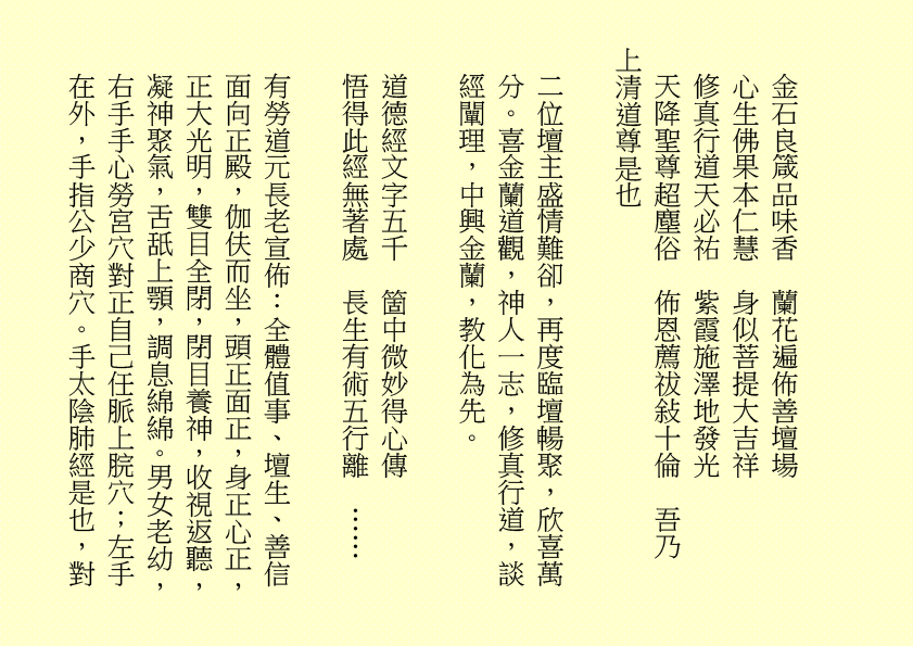 金石良箴品味香 蘭花遍佈善壇場 心生佛果本仁慧 身似菩提大吉祥 修真行道天必祐 紫霞施澤地發光 天降聖尊超塵俗 佈恩薦祓敍十倫 吾乃 上清道尊是也 二位壇主盛情難卻，再度臨壇暢聚，欣喜萬分。喜金蘭道觀，神人一志，修真行道，談經闡理，中興金蘭，教化為先。 道德經文字五千 箇中微妙得心傳 悟得此經無著處 長生有術五行離 …… 有勞道元長老宣佈：全體值事、壇生、善信面向正殿，伽伕而坐，頭正面正，身正心正，正大光明，雙目全閉，閉目養神，收視返聽，凝神聚氣，舌舐上顎，調息綿綿。男女老幼，右手手心勞宮穴對正自己任脈上脘穴；左手在外，手指公少商穴。手太陰肺經是也，對 