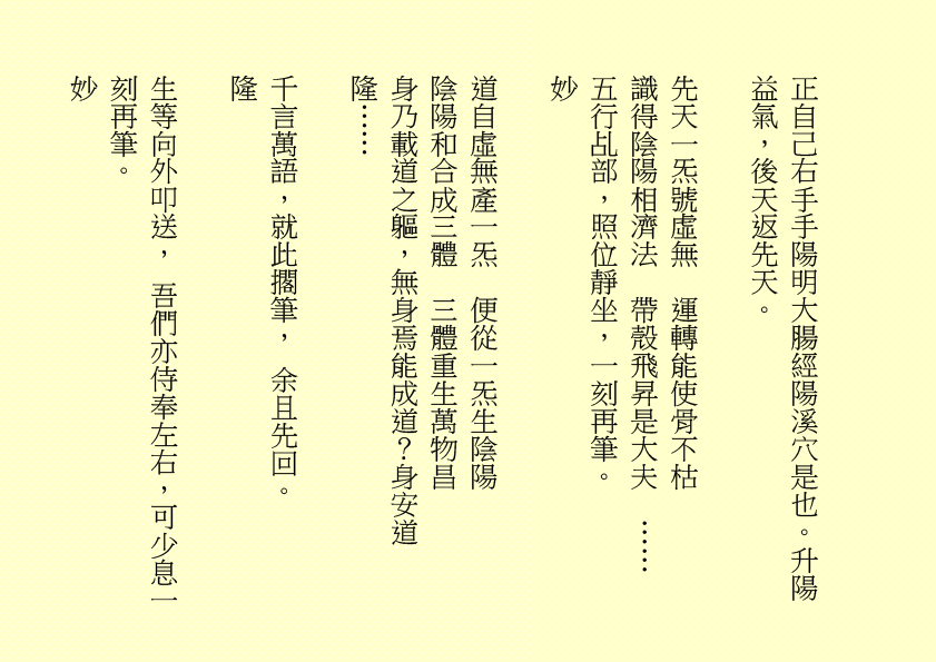 正自己右手手陽明大腸經陽溪穴是也。升陽益氣，後天返先天。 先天一炁號虛無 運轉能使骨不枯 識得陰陽相濟法 帶殼飛昇是大夫 …… 五行乩部，照位靜坐，一刻再筆。 妙 道自虛無產一炁 便從一炁生陰陽 陰陽和合成三體 三體重生萬物昌 身乃載道之軀，無身焉能成道？身安道隆…… 千言萬語，就此擱筆， 余且先回。 隆 生等向外叩送， 吾們亦侍奉左右，可少息一刻再筆。 妙 