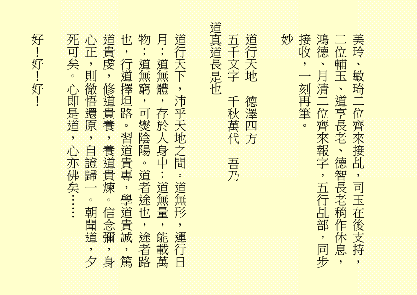 美玲、敏琦二位齊來接乩，司玉在後支持，二位輔玉、道亨長老、德智長老稍作休息，鴻德、月清二位齊來報字，五行乩部，同步接收，一刻再筆。 妙 道行天地 德澤四方 五千文字 千秋萬代 吾乃 道真道長是也 道行天下，沛乎天地之間。道無形，運行日月；道無體，存於人身中；道無量，能載萬物；道無窮，可爕陰陽。道者途也，途者路也，行道擇坦路。習道貴專，學道貴誠，篤道貴虔，修道貴養，養道貴煉。信念彌，身心正，則徹悟還原，自證歸一。朝聞道，夕死可矣。心即是道，心亦佛矣…… 好！好！好！ 