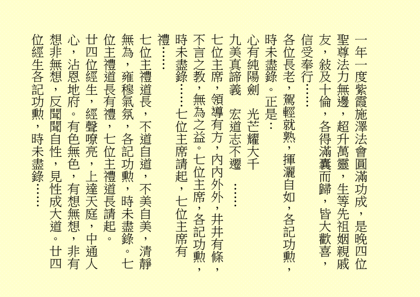 一年一度紫霞施澤法會圓滿功成，是晚四位聖尊法力無邊，超升萬靈，生等先祖姻親戚友，敍及十倫，各得滿囊而歸，皆大歡喜，信受奉行…… 各位長老，駕輕就熟，揮灑自如，各記功勲，時未盡錄。正是： 心有純陽劍 光芒耀大千 九美真諦義 宏道志不遷 …… 七位主席，領導有方，內內外外，井井有條，不言之教，無為之益。七位主席，各記功勲，時未盡錄……七位主席請起，七位主席有禮…… 七位主禮道長，不道自道，不美自美，清靜無為，雍穆氣氛，各記功勲，時未盡錄。七位主禮道長有禮，七位主禮道長請起。 廿四位經生，經聲嘹亮，上達天庭，中通人心，沾恩地府。有色無色，有想無想，非有想非無想，反聞聞自性，見性成大道。廿四位經生各記功勲，時未盡錄…… 