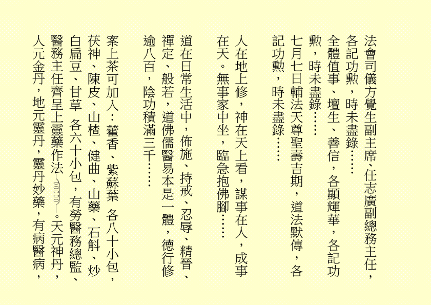 法會司儀方覺生副主席、任志廣副總務主任，各記功勲，時未盡錄…… 全體值事、壇生、善信，各顯輝華，各記功勲，時未盡錄…… 七月七日輔法天尊聖壽吉期，道法默傳，各記功勲，時未盡錄…… 人在地上修，神在天上看，謀事在人，成事在天。無事家中坐，臨急抱佛腳…… 道在日常生活中，佈施、持戒、忍辱、精晉、禪定、般若，道佛儒醫易本是一體，德行修逾八百，陰功積滿三千…… 案上茶可加入：藿香、紫蘇葉 各八十小包，茯神、陳皮、山楂、健曲、山藥、石斛、炒白扁豆、甘草 各六十小包，有勞醫務總監、醫務主任齊呈上靈藥作法 。天元神丹，人元金丹，地元靈丹，靈丹妙藥，有病醫病， 