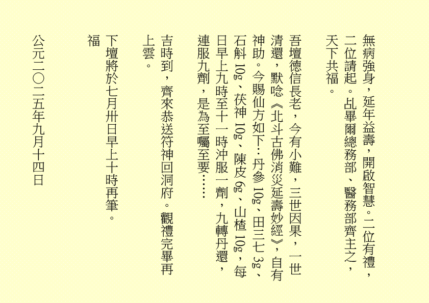 無病強身，延年益壽，開啟智慧。二位有禮，二位請起。乩畢爾總務部、醫務部齊主之，天下共福。 吾壇德信長老，今有小難，三世因果，一世清還，默唸《北斗古佛消災延壽妙經》，自有神助。今賜仙方如下：丹參10g、田三七3g、石斛10g、茯神10g、陳皮6g、山楂10g，每日早上九時至十一時沖服一劑，九轉丹還，連服九劑，是為至囑至要…… 吉時到，齊來恭送符神回洞府。觀禮完畢再上雲。 下壇將於七月卅日早上十時再筆。 福 公元二○二五年九月十四日 