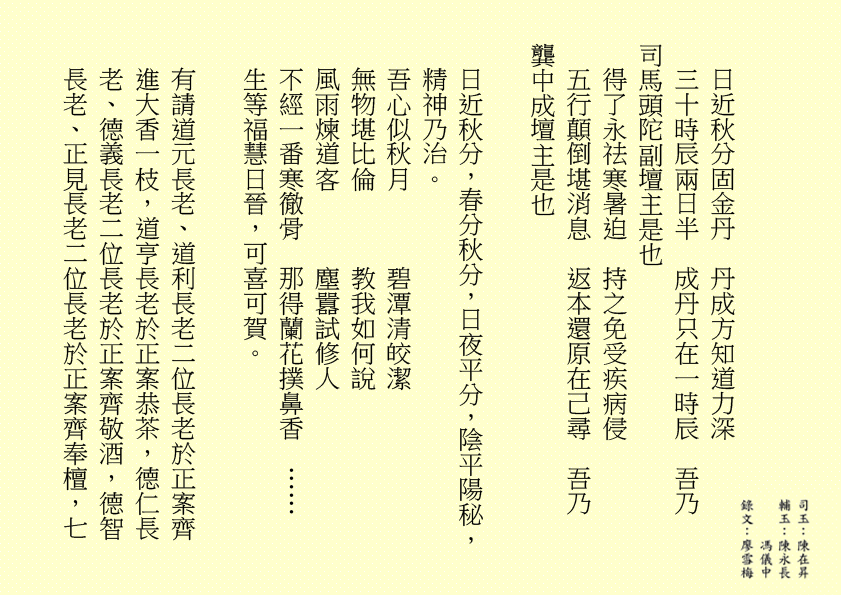 日近秋分固金丹  丹成方知道力深
三十時辰兩日半  成丹只在一時辰  吾乃
司馬頭陀副壇主是也 
得了永祛寒暑迫  持之免受疾病侵
五行顛倒堪消息  返本還原在己尋  吾乃
龔中成壇主是也
日近秋分，春分秋分，日夜平分，陰平陽秘，精神乃治。
吾心似秋月      碧潭清皎潔
無物堪比倫      教我如何說
風雨煉道客      塵囂試修人
不經一番寒徹骨  那得蘭花撲鼻香  ……
生等福慧日晉，可喜可賀。
有請道元長老、道利長老二位長老於正案齊進大香一枝，道亨長老於正案恭茶，德仁長老、德義長老二位長老於正案齊敬酒，德智長老、正見長老二位長老於正案齊奉檀，七

