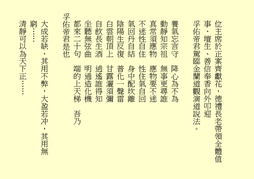 位主席於正案齊獻花，德禮長老帶領全體值事、壇生、善信奉香向外叩迎
孚佑帝君駕臨金蘭道觀演道說法。
養氣忘言守  降心為不為
動靜知宗祖  無事更尋誰
真常須應物  應物要不迷
不迷性自住  性住氣自回
氣回丹自結  身中配坎離
陰陽生反復  普化一聲雷
白雲朝頂上  甘露灑須彌
自飲長生酒  逍遙誰得知
坐聽無弦曲  明通造化機
都來二十句  端的上天梯  吾乃
孚佑帝君是也
大成若缺，其用不弊，大盈若冲，其用無窮……
清靜可以為天下正……
