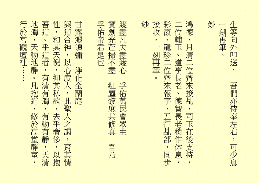 生等向外叩送，  吾們亦侍奉左右，可少息一刻再筆。
妙
鴻德、月清二位齊來接乩，司玉在後支持，二位輔玉、道亨長老、德智長老稍作休息，彩霞、龍珍二位齊來報字，五行乩部，同步接收，一刻再筆。
妙
渡盡凡夫盡渡心  孚佑萬民會眾生
寶劍光芒掃不盡  紅塵黎庶共修真  吾乃
孚佑帝君是也
甘露灑須彌  淨化金蘭庭
與道合神，以心度人，此聖人之謂，育其情性，和其天倪，抑其私欲，去乎奢侈，以抱吾道。乎道者，有清有濁，有動有靜，天清地濁，天動地靜。凡抱道，修於高堂靜室，行於宮觀壇社……
