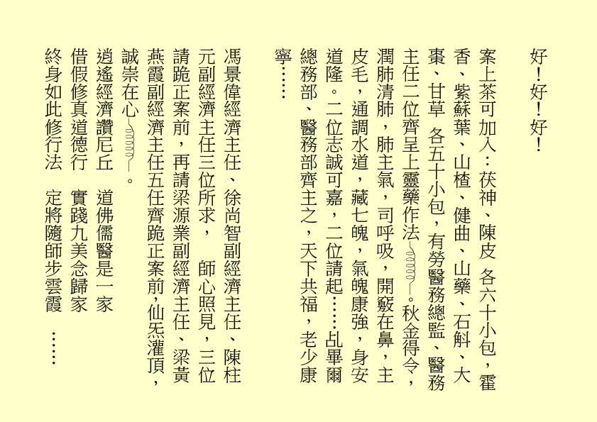 好！好！好！
案上茶可加入：茯神、陳皮 各六十小包，霍香、紫蘇葉、山楂、健曲、山藥、石斛、大棗、甘草 各五十小包，有勞醫務總監、醫務主任二位齊呈上靈藥作法 。秋金得令，潤肺清肺，肺主氣，司呼吸，開竅在鼻，主皮毛，通調水道，藏七魄，氣魄康強，身安道隆。二位志誠可嘉，二位請起……乩畢爾總務部、醫務部齊主之，天下共福，老少康寧……
馮景偉經濟主任、徐尚智副經濟主任、陳柱元副經濟主任三位所求，  師心照見，三位請跪正案前，再請梁源業副經濟主任、梁黃燕霞副經濟主任五任齊跪正案前，仙炁灌頂，誠崇在心 。
逍遙經濟讚尼丘  道佛儒醫是一家
借假修真道德行  實踐九美念歸家
終身如此修行法  定將隨師步雲霞  ……
