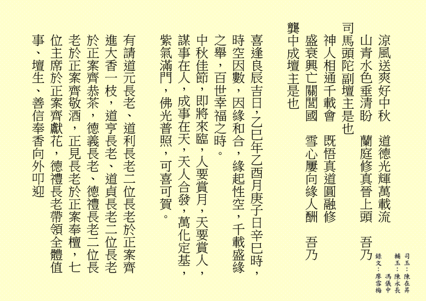 涼風送爽好中秋  道德光輝萬載流
山青水色垂清盼  蘭庭修真晉上頭  吾乃
司馬頭陀副壇主是也 
神人相通千載會  既悟真道圓融修
盛衰興亡關閭國  雪心屢向緣人酬  吾乃
龔中成壇主是也
喜逢良辰吉日，乙巳年乙酉月庚子日辛巳時，時空因數，因緣和合，緣起性空，千載盛緣之舉，百世幸福之時。
中秋佳節，即將來臨，人要賞月，天要賞人，謀事在人，成事在天，天人合發，萬化定基，紫氣滿門，佛光普照，可喜可賀。
有請道元長老、道利長老二位長老於正案齊進大香一枝，道亨長老、道貞長老二位長老於正案齊恭茶，德義長老、德禮長老二位長老於正案齊敬酒，正見長老於正案奉檀，七位主席於正案齊獻花，德禮長老帶領全體值
事、壇生、善信奉香向外叩迎
