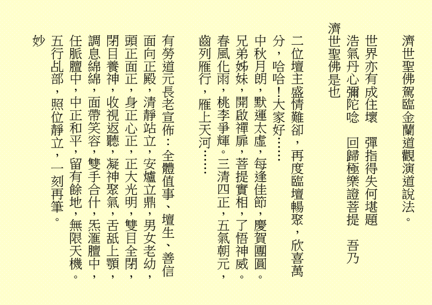 濟世聖佛駕臨金蘭道觀演道說法。
世界亦有成住壞  彈指得失何堪題
浩氣丹心彌陀唸  回歸極樂證菩提  吾乃
濟世聖佛是也
二位壇主盛情難卻，再度臨壇暢聚，欣喜萬分，哈哈！大家好……
中秋月朗，默運太虛，每逢佳節，慶賀團圓。兄弟姊妹，開啟禪扉，菩提實相，了悟神威。春風化雨，桃李爭輝。三清四正，五氣朝元，齒列雁行，雁上天河……
有勞道元長老宣佈：全體值事、壇生、善信面向正殿，清靜站立，安爐立鼎，男女老幼，頭正面正，身正心正，正大光明，雙目全閉，閉目養神，收視返聽，凝神聚氣，舌舐上顎，調息綿綿，面帶笑容，雙手合什，炁滙膻中，任脈膻中，中正和平，留有餘地，無限天機。五行乩部，照位靜立，一刻再筆。
妙
