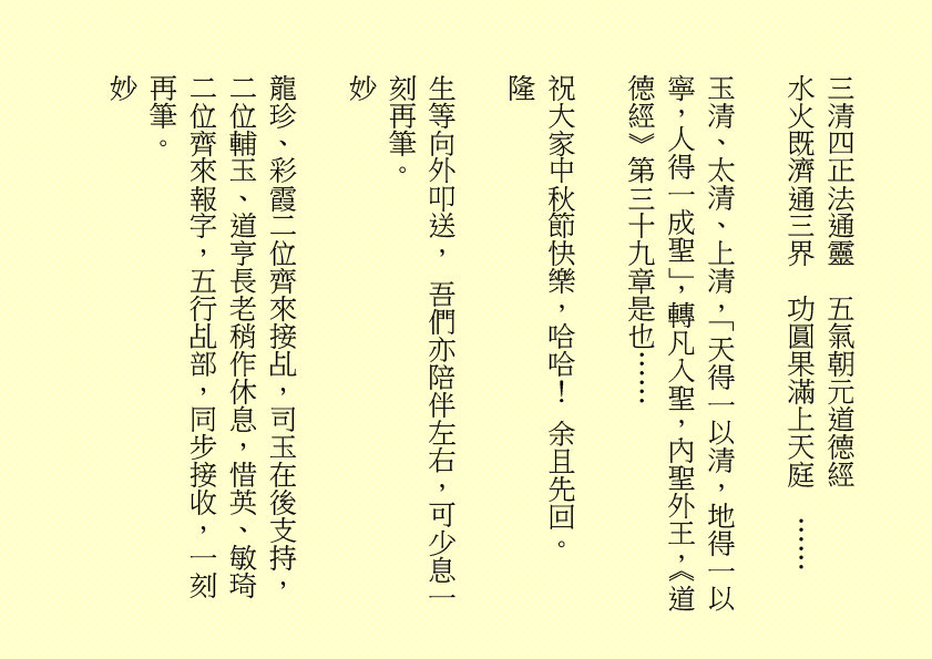 三清四正法通靈  五氣朝元道德經
水火既濟通三界  功圓果滿上天庭  ……
玉清、太清、上清，「天得一以清，地得一以寧，人得一成聖」，轉凡入聖，內聖外王，《道德經》第三十九章是也……              
祝大家中秋節快樂，哈哈！ 余且先回。
隆
生等向外叩送， 吾們亦陪伴左右，可少息一刻再筆。
妙
龍珍、彩霞二位齊來接乩，司玉在後支持，二位輔玉、道亨長老稍作休息，惜英、敏琦二位齊來報字，五行乩部，同步接收，一刻再筆。
妙
