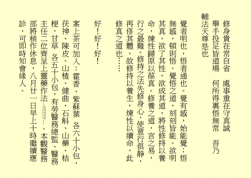 修身貴在常自省  處事重在守真誠
舉手投足皆道場  何所得裏悟無常  吾乃
輔法天尊是也
覺者明也，悟者通也。覺有感，始能覺；悟無感，頓則悟。覺悟之道，刻刻皆能。欲明其真，欲了其性，欲成其道，將性修持以養命，煉性歸原以葆真。修養之道，言之易，行之最難。修持之法先修身心，使意行倶静，再俢其體，故修持以養生，煉性以續命，此修真之道也……
好！好！好！
案上茶可加入：霍香、紫蘇葉 各六十小包，茯神、陳皮、山楂、健曲、石斛、山藥、桔梗、甘草 各五十小包，有勞醫務總監、醫務主任二位齊呈上靈藥作法 。本觀醫務部將稍作休息，八月廿一日早上十時繼續應診，可即時知會緣人。
