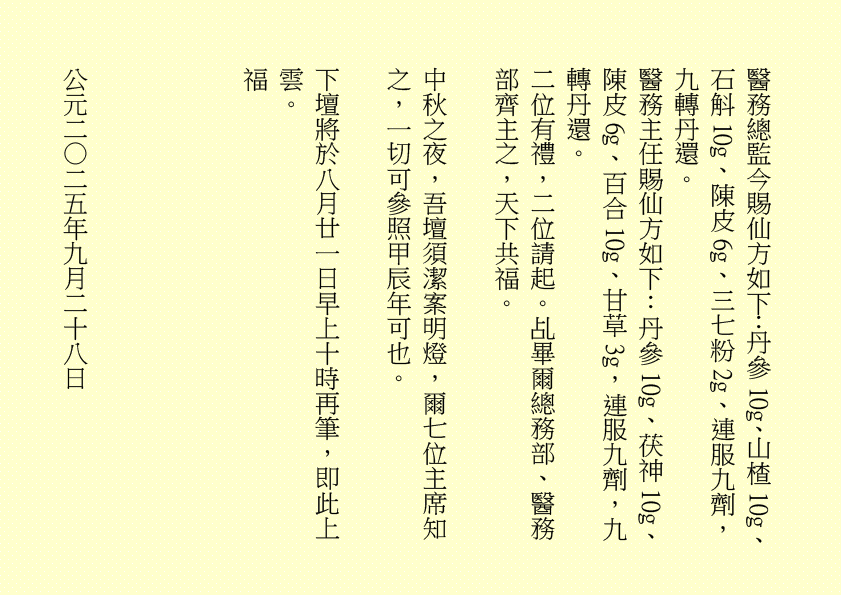 醫務總監今賜仙方如下：丹參10g、山楂10g、石斛10g、陳皮6g、三七粉2g、連服九劑，九轉丹還。
醫務主任賜仙方如下：丹參10g、茯神10g、陳皮6g、百合10g、甘草3g，連服九劑，九轉丹還。
二位有禮，二位請起。乩畢爾總務部、醫務部齊主之，天下共福。
中秋之夜，吾壇須潔案明燈，爾七位主席知之，一切可參照甲辰年可也。
下壇將於八月廿一日早上十時再筆，即此上雲。
福
公元二○二五年九月二十八日
