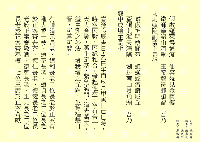 仰啟蓬萊得道流  仙容幾見金蘭樓
鐵師奉詔山河重  玉帝龍符肺腑留  吾乃
司馬頭陀副壇主是也 
嘯傲神明棲閬苑  逍遙經濟讚尼丘
盃傾北海天涯際  劍掛南山月角頭  吾乃
龔中成壇主是也
喜逢良辰吉日，乙巳年丙戌月甲寅日己巳時，時空因數，因緣和合，緣起性空，空有合一，天人合發，萬化定基，紫氣滿門，道光萬丈。益中興之妙法，增我壇之光輝，生等福慧日晉，可喜可賀。
有請道元長老、道利長老二位長老於正案齊進大香一枝，道亨長老、道貞長老二位長老於正案齊恭茶，德仁長老、德義長老二位長老於正案齊敬酒，德智長老、正見長老二位長老於正案齊奉檀，七位主席於正案齊獻
