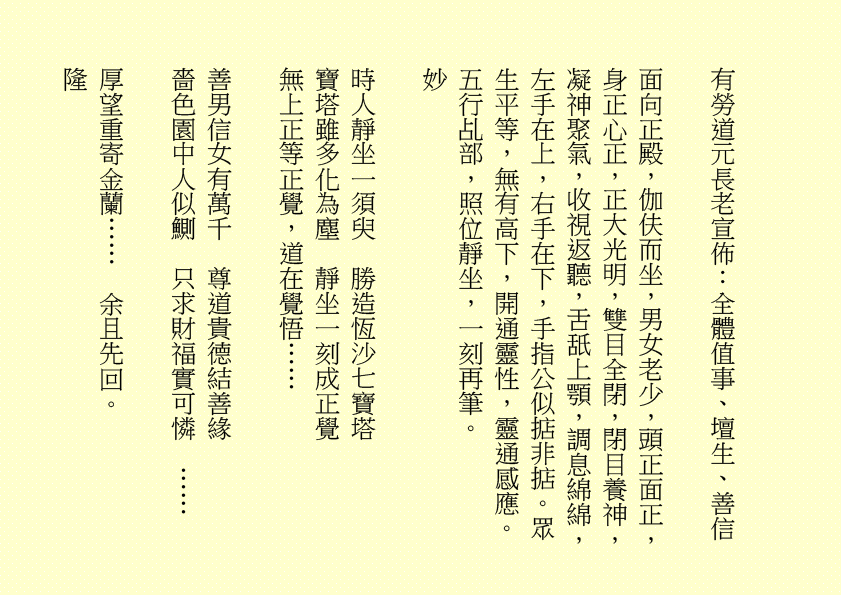 有勞道元長老宣佈：全體值事、壇生、善信
面向正殿，伽伕而坐，男女老少，頭正面正，身正心正，正大光明，雙目全閉，閉目養神，凝神聚氣，收視返聽，舌舐上顎，調息綿綿，左手在上，右手在下，手指公似掂非掂。眾生平等，無有高下，開通靈性，靈通感應。五行乩部，照位靜坐，一刻再筆。
妙
時人靜坐一須臾  勝造恆沙七寶塔
寶塔雖多化為塵  靜坐一刻成正覺
無上正等正覺，道在覺悟……
善男信女有萬千  尊道貴德結善緣
嗇色園中人似鰂  只求財福實可憐  ……
厚望重寄金蘭……  余且先回。
隆
