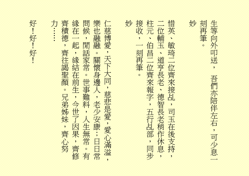 生等向外叩送， 吾們亦陪伴左右，可少息一刻再筆。
妙
惜英、敏琦二位齊來接乩，司玉在後支持，二位輔玉、道亨長老、德智長老稍作休息，柱元、伯昌二位齊來報字，五行乩部，同步接收，一刻再筆。
妙
仁慈博愛，天下大同，慈悲是愛，愛心滿溢，樂也融融。關懷身邊人，老少安康；日日常問候，閒話家常。世事難料，人生無常。有緣在一起，緣結在前生，今世了因果，齊修齊積德，齊往謁聖顏。兄弟姊妹，齊心努力……
好！好！好！
