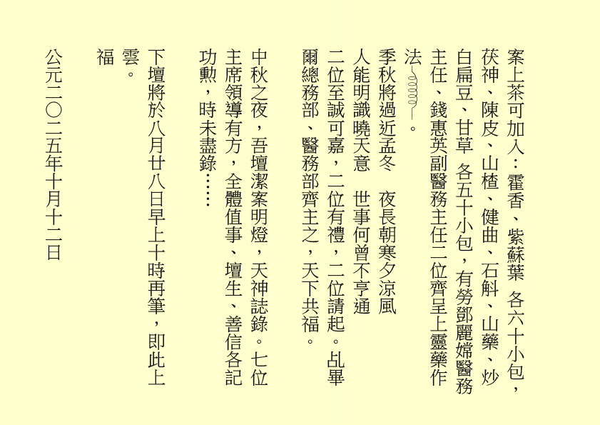 案上茶可加入：霍香、紫蘇葉 各六十小包，茯神、陳皮、山楂、健曲、石斛、山藥、炒白扁豆、甘草 各五十小包，有勞鄧麗嫦醫務主任、錢惠英副醫務主任二位齊呈上靈藥作法 。
季秋將過近孟冬  夜長朝寒夕涼風
人能明識曉天意  世事何曾不亨通
二位至誠可嘉，二位有禮，二位請起。乩畢爾總務部、醫務部齊主之，天下共福。
中秋之夜，吾壇潔案明燈，天神誌錄。七位主席領導有方，全體值事、壇生、善信各記功勲，時未盡錄……
下壇將於八月廿八日早上十時再筆，即此上雲。
福
公元二○二五年十月十二日
