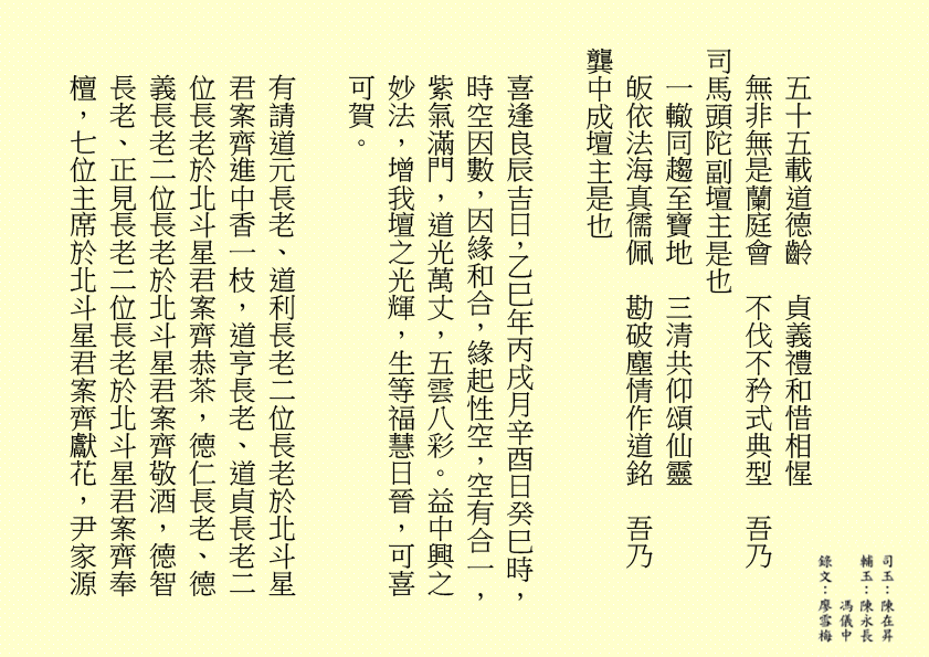 五十五載道德齡  貞義禮和惜相惺
無非無是蘭庭會  不伐不矜式典型  吾乃
司馬頭陀副壇主是也 
一轍同趨至寶地  三清共仰頌仙靈
皈依法海真儒佩  勘破塵情作道銘  吾乃
龔中成壇主是也
喜逢良辰吉日，乙巳年丙戌月辛酉日癸巳時，時空因數，因緣和合，緣起性空，空有合一，紫氣滿門，道光萬丈，五雲八彩。益中興之妙法，增我壇之光輝，生等福慧日晉，可喜可賀。
有請道元長老、道利長老二位長老於北斗星君案齊進中香一枝，道亨長老、道貞長老二位長老於北斗星君案齊恭茶，德仁長老、德義長老二位長老於北斗星君案齊敬酒，德智長老、正見長老二位長老於北斗星君案齊奉檀，七位主席於北斗星君案齊獻花，尹家源
