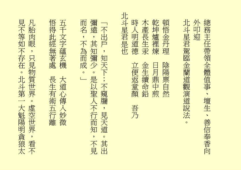 總務主任帶領全體值事、壇生、善信奉香向外叩迎
北斗星君駕臨金蘭道觀演道說法。
頓悟金丹理  陰陽禀自然
乾坤爐裡煉  日月鼎中煎
木產長生汞  金生續命鉛
時人明道德  立便返童顏  吾乃
北斗星君是也
「不出戶，知天下；不窺牖，見天道。其出彌遠，其知彌少。是以聖人不行而知，不見而名，不為而成。」
五千文字蘊玄機  大道心傳入妙微
悟得此經無著處  長生有術五行離
凡胎肉眼，只見物質世界。虛空世界，看不見不等如不存在。北斗第一大魁陽明貪狼太
