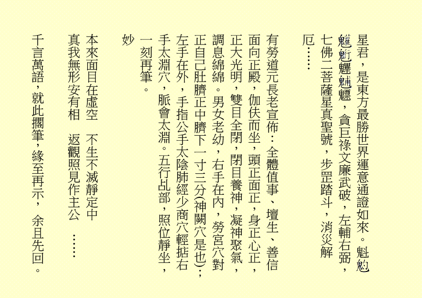 星君，是東方最勝世界運意通證如來。魁     魓 魒，貪巨祿文廉武破，左輔右弼，七佛二菩薩星真聖號，步罡踏斗，消災解厄……
有勞道元長老宣佈：全體值事、壇生、善信面向正殿，伽伕而坐，頭正面正，身正心正，正大光明，雙目全閉，閉目養神，凝神聚氣，調息綿綿。男女老幼，右手在內，勞宮穴對正自己肚臍正中臍下一寸三分(神闕穴是也)；左手在外，手指公手太陰肺經少商穴輕掂右手太淵穴，脈會太淵。五行乩部，照位靜坐，一刻再筆。
妙
本來面目在虛空  不生不滅靜定中
真我無形安有相  返觀照見作主公  ……            
千言萬語，就此擱筆，緣至再示， 余且先回。
