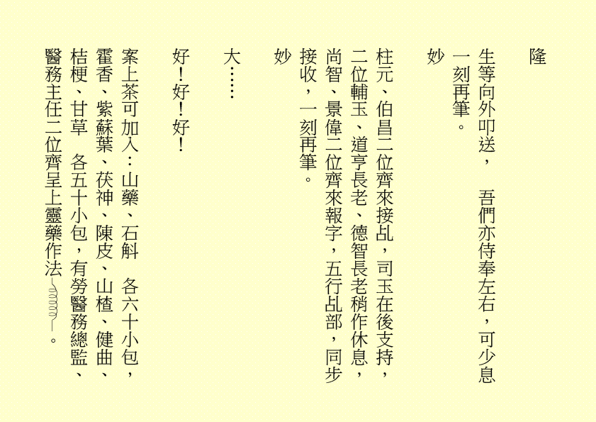 隆
生等向外叩送，  吾們亦侍奉左右，可少息一刻再筆。
妙
柱元、伯昌二位齊來接乩，司玉在後支持，二位輔玉、道亨長老、德智長老稍作休息，尚智、景偉二位齊來報字，五行乩部，同步接收，一刻再筆。
妙
大……
好！好！好！
案上茶可加入：山藥、石斛  各六十小包，霍香、紫蘇葉、茯神、陳皮、山楂、健曲、桔梗、甘草  各五十小包，有勞醫務總監、醫務主任二位齊呈上靈藥作法 。
