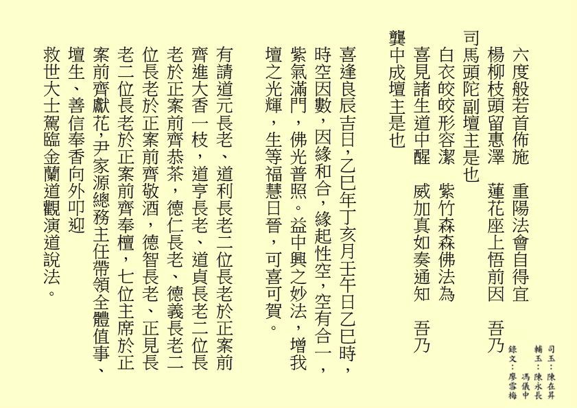 六度般若首佈施 重陽法會自得宜 楊柳枝頭留惠澤 蓮花座上悟前因 吾乃 司馬頭陀副壇主是也 白衣皎皎形容潔 紫竹森森佛法為 喜見諸生道中醒 威加真如奏通知 吾乃 龔中成壇主是也 喜逢良辰吉日，乙巳年丁亥月壬午日乙巳時，時空因數，因緣和合，緣起性空，空有合一，紫氣滿門，佛光普照。益中興之妙法，增我壇之光輝，生等福慧日晉，可喜可賀。 有請道元長老、道利長老二位長老於正案前齊進大香一枝，道亨長老、道貞長老二位長老於正案前齊恭茶，德仁長老、德義長老二位長老於正案前齊敬酒，德智長老、正見長老二位長老於正案前齊奉檀，七位主席於正案前齊獻花，尹家源總務主任帶領全體值事、壇生、善信奉香向外叩迎 救世大士駕臨金蘭道觀演道說法。