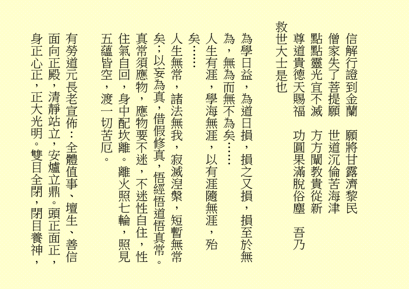 信解行證到金蘭 願將甘露濟黎民 僧家失了菩提願 世道沉倫苦海津 點點靈光宜不滅 方方闡教貴從新 尊道貴德天賜福 功圓果滿脫俗塵 吾乃 救世大士是也 為學日益，為道日損，損之又損，損至於無為，無為而無不為矣…… 人生有涯，學海無涯，以有涯隨無涯，殆矣…… 人生無常，諸法無我，寂滅湼槃，短暫無常矣；以妄為真，借假修真，悟經悟道悟真常。真常須應物，應物要不迷，不迷性自住，性住氣自回，身中配坎離。離火照七輪，照見五蘊皆空，渡一切苦厄。 有勞道元長老宣佈：全體值事、壇生、善信面向正殿，清靜站立，安爐立鼎。頭正面正，身正心正，正大光明。雙目全閉，閉目養神，