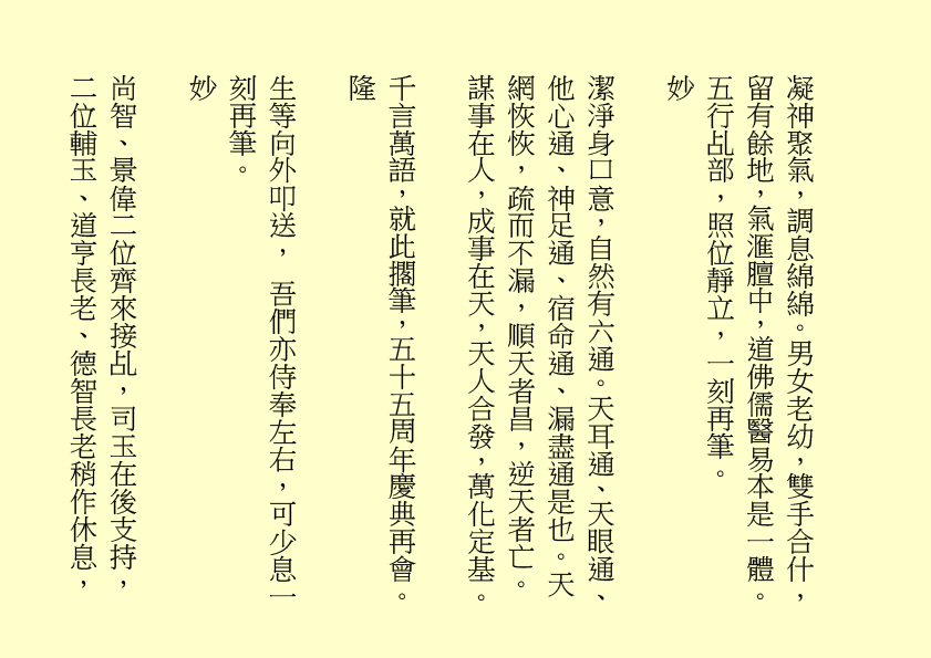 凝神聚氣，調息綿綿。男女老幼，雙手合什，留有餘地，氣滙膻中，道佛儒醫易本是一體。五行乩部，照位靜立，一刻再筆。 妙 潔淨身口意，自然有六通。天耳通、天眼通、他心通、神足通、宿命通、漏盡通是也。天網恢恢，疏而不漏，順天者昌，逆天者亡。謀事在人，成事在天，天人合發，萬化定基。 千言萬語，就此擱筆，五十五周年慶典再會。 隆 生等向外叩送， 吾們亦侍奉左右，可少息一刻再筆。 妙 尚智、景偉二位齊來接乩，司玉在後支持，二位輔玉、道亨長老、德智長老稍作休息，