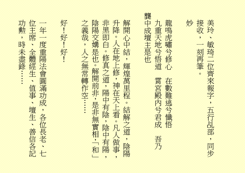 美玲、敏琦二位齊來報字，五行乩部，同步接收，一刻再筆。 妙 龍鳴虎嘯兮修心 在數難逃兮懺悟 九重天地兮悟道 霄宮殿內兮君成 吾乃 龔中成壇主是也 解開心中結，輝煌萬里程。結解之道，陰陽升降。人在地上修，神在天上看。凡人做事，非黑即白。修真之道，陽中有陰，陰中有陽，陰陽交媾是也。解開前非，是非無實相，「和」之義哉，人之無常轉作空…… 好！好！好！ 一年一度重陽法會圓滿功成，各位長老、七位主席、全體經生、值事、壇生、善信各記功勲，時未盡錄……