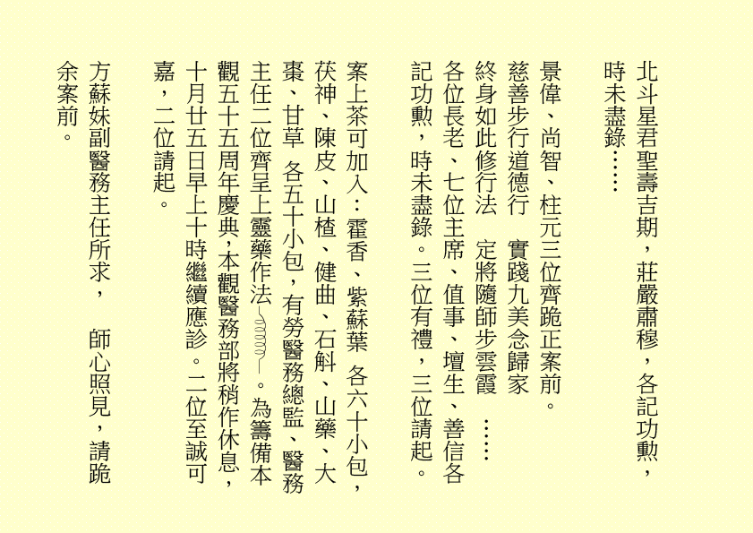 北斗星君聖壽吉期，莊嚴肅穆，各記功勲，時未盡錄…… 景偉、尚智、柱元三位齊跪正案前。 慈善步行道德行 實踐九美念歸家 終身如此修行法 定將隨師步雲霞 …… 各位長老、七位主席、值事、壇生、善信各記功勲，時未盡錄。三位有禮，三位請起。 案上茶可加入：霍香、紫蘇葉 各六十小包，茯神、陳皮、山楂、健曲、石斛、山藥、大棗、甘草 各五十小包，有勞醫務總監、醫務主任二位齊呈上靈藥作法 。為籌備本觀五十五周年慶典，本觀醫務部將稍作休息，十月廿五日早上十時繼續應診。二位至誠可嘉，二位請起。 方蘇妹副醫務主任所求， 師心照見，請跪 余案前。