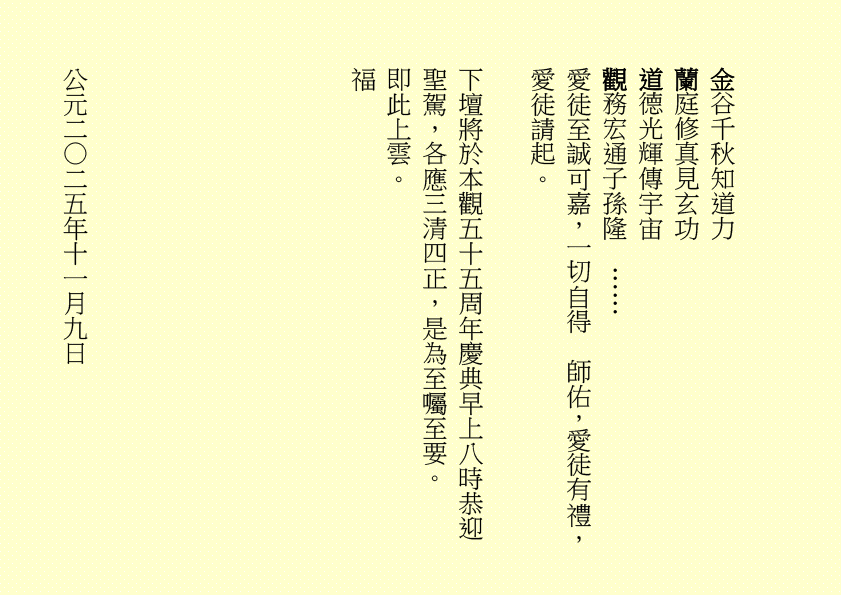 金谷千秋知道力 蘭庭修真見玄功 道德光輝傳宇宙 觀務宏通子孫隆 …… 愛徒至誠可嘉，一切自得 師佑，愛徒有禮，愛徒請起。 下壇將於本觀五十五周年慶典早上八時恭迎聖駕，各應三清四正，是為至囑至要。 即此上雲。 福 公元二○二五年十一月九日