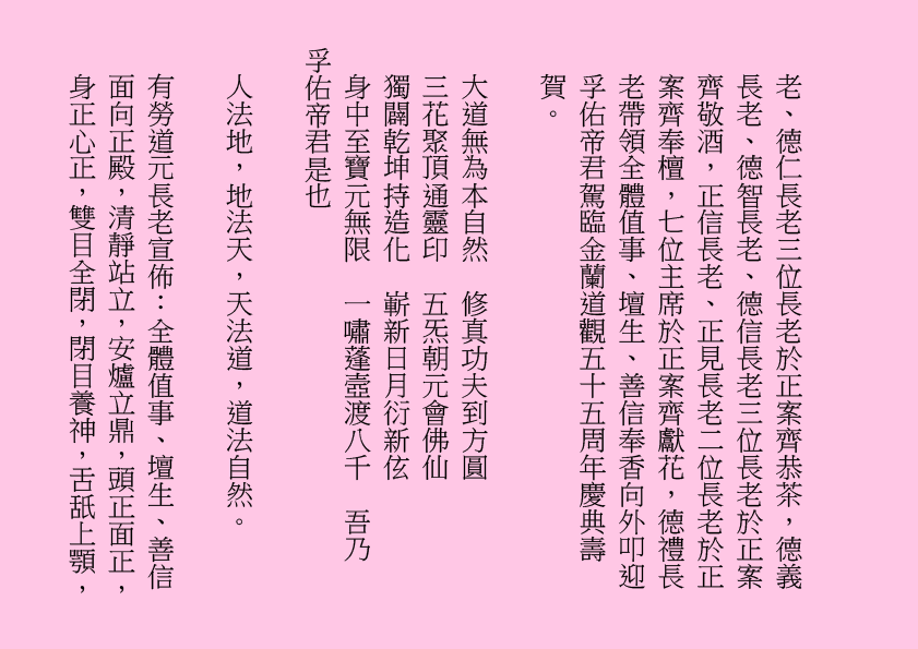 老、德仁長老三位長老於正案齊恭茶，德義長老、德智長老、德信長老三位長老於正案齊敬酒，正信長老、正見長老二位長老於正案齊奉檀，七位主席於正案齊獻花，德禮長老帶領全體值事、壇生、善信奉香向外叩迎
孚佑帝君駕臨金蘭道觀五十五周年慶典壽賀。
大道無為本自然  修真功夫到方圓
三花聚頂通靈印  五炁朝元會佛仙
獨闢乾坤持造化  嶄新日月衍新伭
身中至寶元無限  一嘯蓬壼渡八千  吾乃
孚佑帝君是也
人法地，地法天，天法道，道法自然。
有勞道元長老宣佈：全體值事、壇生、善信面向正殿，清靜站立，安爐立鼎，頭正面正，身正心正，雙目全閉，閉目養神，舌舐上顎，
