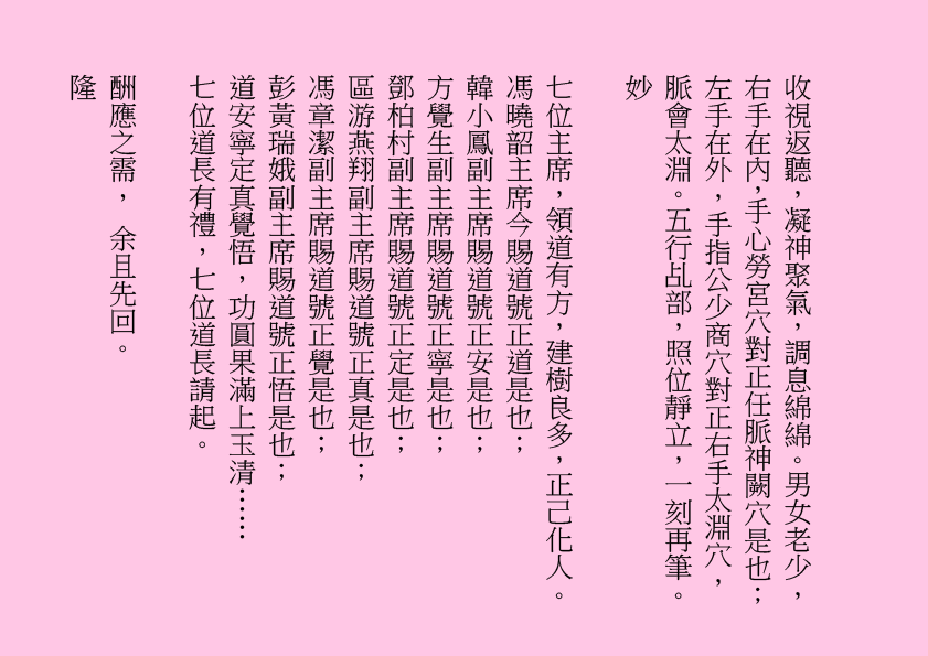 收視返聽，凝神聚氣，調息綿綿。男女老少，右手在內，手心勞宮穴對正任脈神闕穴是也；左手在外，手指公少商穴對正右手太淵穴，脈會太淵。五行乩部，照位靜立，一刻再筆。
妙  
七位主席，領道有方，建樹良多，正己化人。
馮曉韶主席今賜道號正道是也；
韓小鳳副主席賜道號正安是也；
方覺生副主席賜道號正寧是也；
鄧柏村副主席賜道號正定是也；
區游燕翔副主席賜道號正真是也；
馮章潔副主席賜道號正覺是也；
彭黃瑞娥副主席賜道號正悟是也；
道安寧定真覺悟，功圓果滿上玉清……
七位道長有禮，七位道長請起。
酬應之需， 余且先回。
隆
