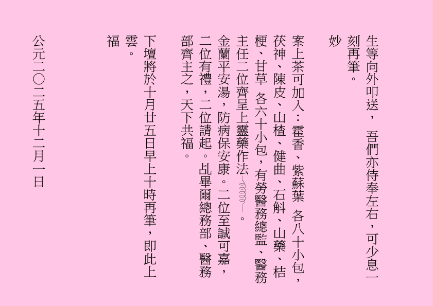 生等向外叩送， 吾們亦侍奉左右，可少息一刻再筆。
妙
案上茶可加入：霍香、紫蘇葉 各八十小包，茯神、陳皮、山楂、健曲、石斛、山藥、桔梗、甘草 各六十小包，有勞醫務總監、醫務主任二位齊呈上靈藥作法 。
金蘭平安湯，防病保安康。二位至誠可嘉，二位有禮，二位請起。乩畢爾總務部、醫務部齊主之，天下共福。
下壇將於十月廿五日早上十時再筆，即此上雲。
福
公元二○二五年十二月一日
