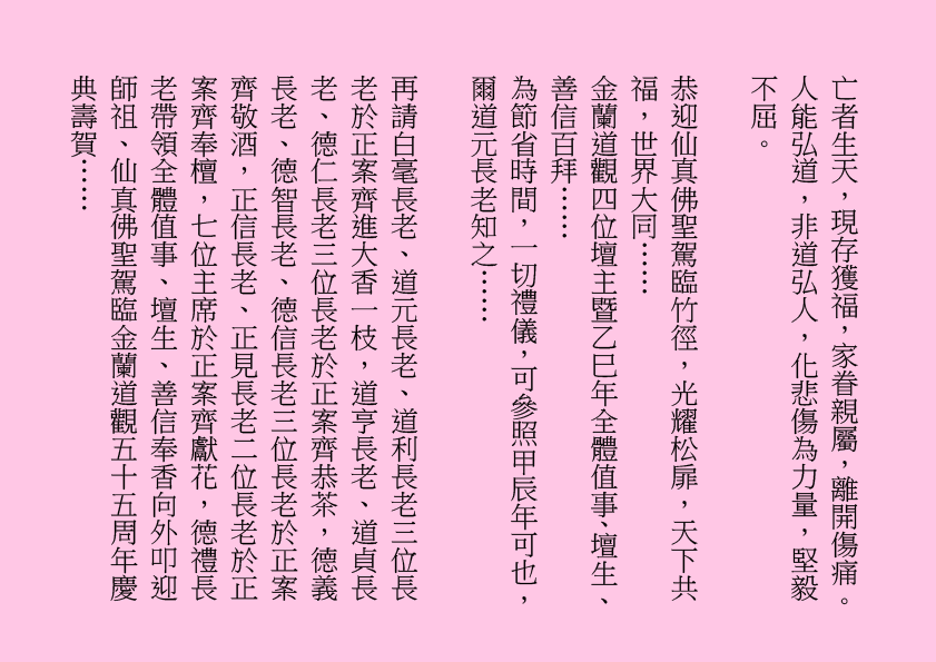 亡者生天，現存獲福，家眷親屬，離開傷痛。人能弘道，非道弘人，化悲傷為力量，堅毅不屈。
恭迎仙真佛聖駕臨竹徑，光耀松扉，天下共福，世界大同……
金蘭道觀四位壇主暨乙巳年全體值事、壇生、善信百拜……
為節省時間，一切禮儀，可參照甲辰年可也，爾道元長老知之……
再請白毫長老、道元長老、道利長老三位長老於正案齊進大香一枝，道亨長老、道貞長老、德仁長老三位長老於正案齊恭茶，德義長老、德智長老、德信長老三位長老於正案齊敬酒，正信長老、正見長老二位長老於正案齊奉檀，七位主席於正案齊獻花，德禮長老帶領全體值事、壇生、善信奉香向外叩迎
師祖、仙真佛聖駕臨金蘭道觀五十五周年慶典壽賀……
