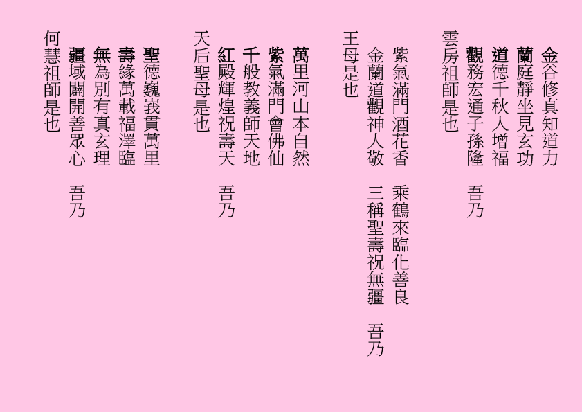 金谷修真知道力
蘭庭靜坐見玄功
道德千秋人增福
觀務宏通子孫隆  吾乃
雲房祖師是也
紫氣滿門酒花香  乘鶴來臨化善良
金蘭道觀神人敬  三稱聖壽祝無疆  吾乃
王母是也
萬里河山本自然
紫氣滿門會佛仙
千般教義師天地
紅殿輝煌祝壽天  吾乃
天后聖母是也
聖德巍峩貫萬里
壽緣萬載福澤臨
無為別有真玄理
疆域闢開善眾心  吾乃
何慧祖師是也
