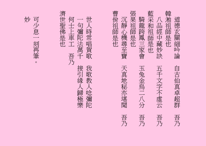 道德玄關細吟論  自古仙真卓超群  吾乃
韓湐祖師是也
八品經中藏妙訣  五千文字不虛云  吾乃
藍采和祖師是也
騎龍跨鳳三家會  玉兔金烏二八分  吾乃
張果祖師是也
沉靜心機尋至寶  天真地秘亦堪聞  吾乃
曹佾祖師是也
世人時常唱賀歌  我歌教人唸彌陀
一句彌陀法萬千  接引緣人歸極樂
何士上車工  吾乃
濟世聖佛是也
可少息一刻再筆。
妙
