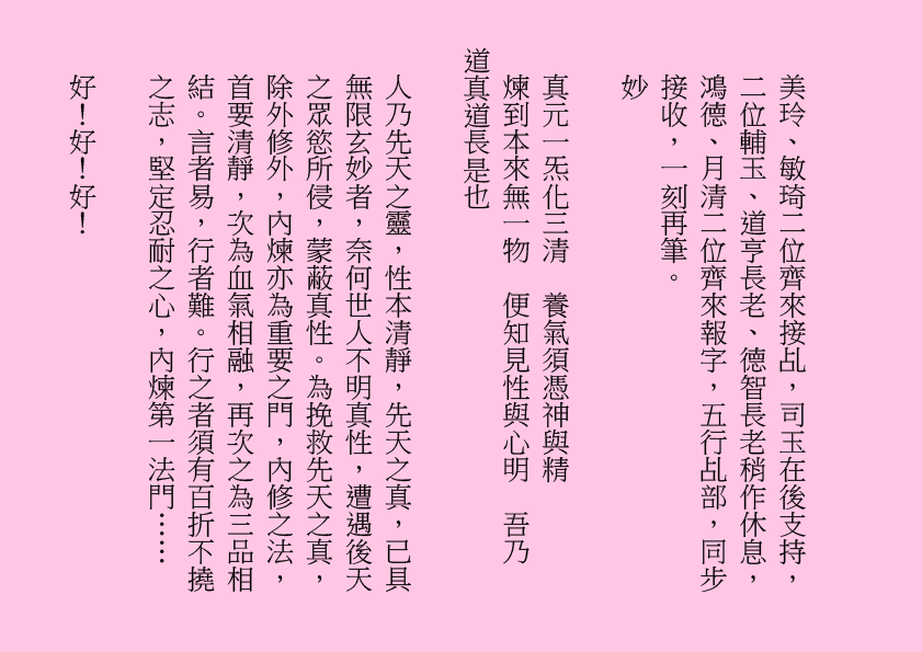 美玲、敏琦二位齊來接乩，司玉在後支持，二位輔玉、道亨長老、德智長老稍作休息，鴻德、月清二位齊來報字，五行乩部，同步接收，一刻再筆。
妙
真元一炁化三清  養氣須憑神與精
煉到本來無一物  便知見性與心明  吾乃
道真道長是也
人乃先天之靈，性本清靜，先天之真，已具無限玄妙者，奈何世人不明真性，遭遇後天之眾慾所侵，蒙蔽真性。為挽救先天之真，除外修外，內煉亦為重要之門，內修之法，首要清靜，次為血氣相融，再次之為三品相結。言者易，行者難。行之者須有百折不撓之志，堅定忍耐之心，內煉第一法門……
好！好！好！
