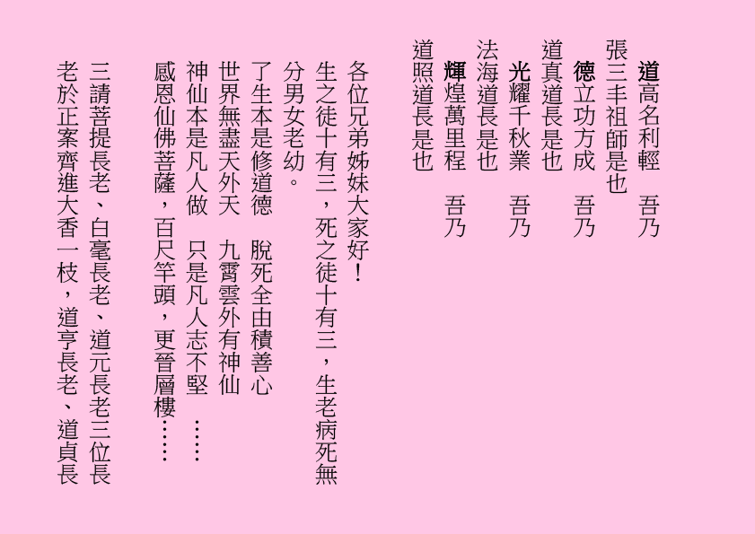 道高名利輕  吾乃
張三丰祖師是也
德立功方成  吾乃
道真道長是也
光耀千秋業  吾乃
法海道長是也
輝煌萬里程  吾乃
道照道長是也
各位兄弟姊妹大家好！
生之徒十有三，死之徒十有三，生老病死無分男女老幼。
了生本是修道德  脫死全由積善心
世界無盡天外天  九霄雲外有神仙
神仙本是凡人做  只是凡人志不堅  ……
感恩仙佛菩薩，百尺竿頭，更晉層樓……
三請菩提長老、白毫長老、道元長老三位長老於正案齊進大香一枝，道亨長老、道貞長
