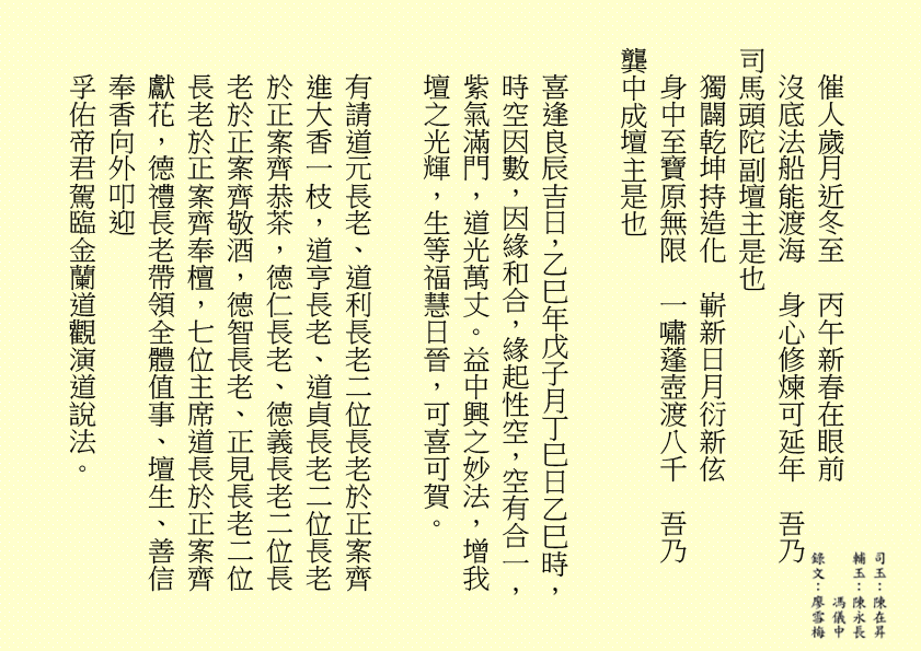 催人歲月近冬至  丙午新春在眼前
沒底法船能渡海  身心修煉可延年  吾乃
司馬頭陀副壇主是也 
獨闢乾坤持造化  嶄新日月衍新伭
身中至寶原無限  一嘯蓬壺渡八千  吾乃
龔中成壇主是也
喜逢良辰吉日，乙巳年戊子月丁巳日乙巳時，時空因數，因緣和合，緣起性空，空有合一，紫氣滿門，道光萬丈。益中興之妙法，增我壇之光輝，生等福慧日晉，可喜可賀。
有請道元長老、道利長老二位長老於正案齊進大香一枝，道亨長老、道貞長老二位長老於正案齊恭茶，德仁長老、德義長老二位長老於正案齊敬酒，德智長老、正見長老二位長老於正案齊奉檀，七位主席道長於正案齊獻花，德禮長老帶領全體值事、壇生、善信奉香向外叩迎
孚佑帝君駕臨金蘭道觀演道說法。
